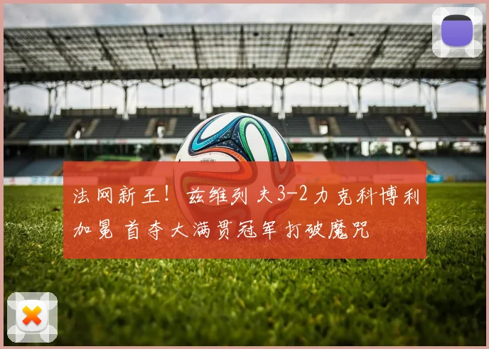 法网新王!兹维列夫3-2力克科博利加冕 首夺大满贯冠军打破魔咒