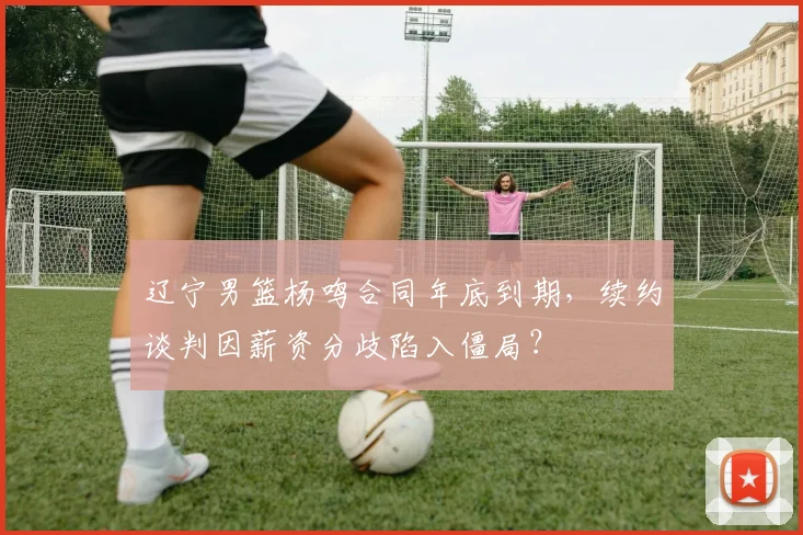 辽宁男篮杨鸣合同年底到期，续约谈判因薪资分歧陷入僵局？