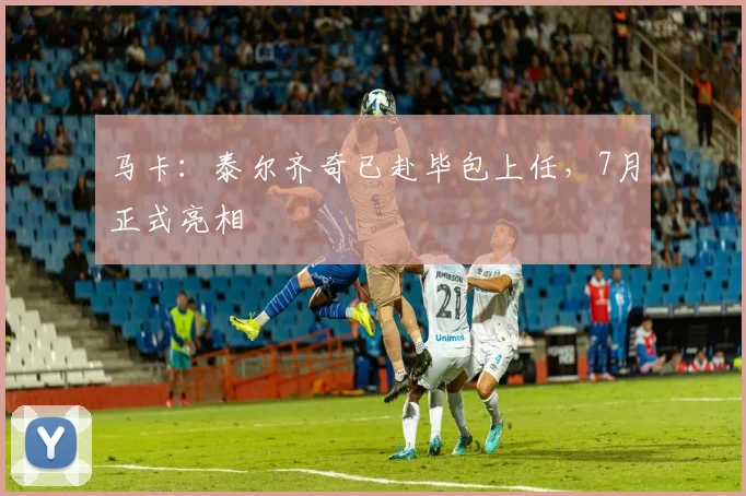 马卡：泰尔齐奇已赴毕包上任，7月正式亮相