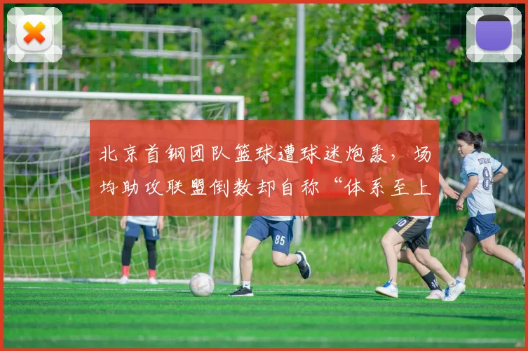 北京首钢团队篮球遭球迷炮轰，场均助攻联盟倒数却自称“体系至上”